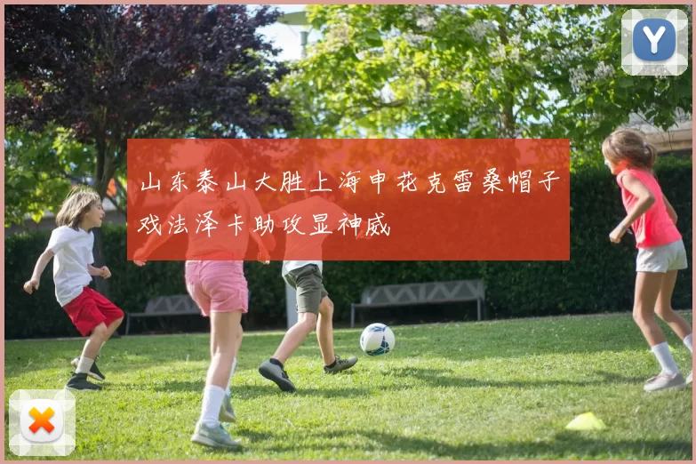 山东泰山大胜上海申花克雷桑帽子戏法泽卡助攻显神威