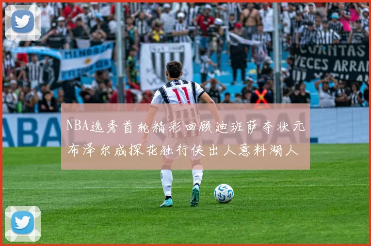 NBA选秀首轮精彩回顾迪班萨夺状元布泽尔成探花独行侠出人意料湖人选中潜力新星