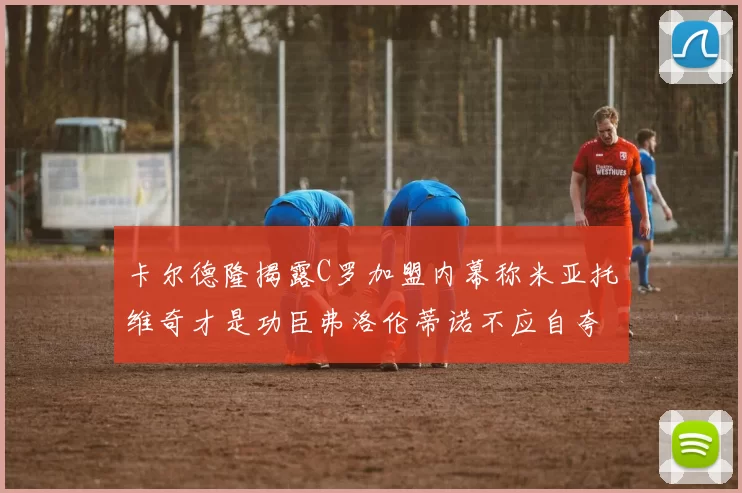 卡尔德隆揭露C罗加盟内幕称米亚托维奇才是功臣弗洛伦蒂诺不应自夸
