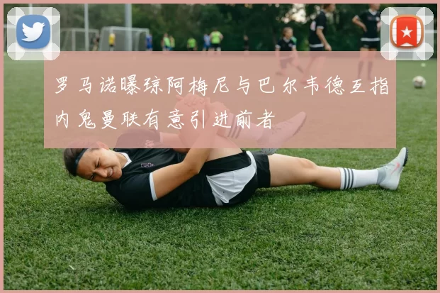 罗马诺曝琼阿梅尼与巴尔韦德互指内鬼曼联有意引进前者