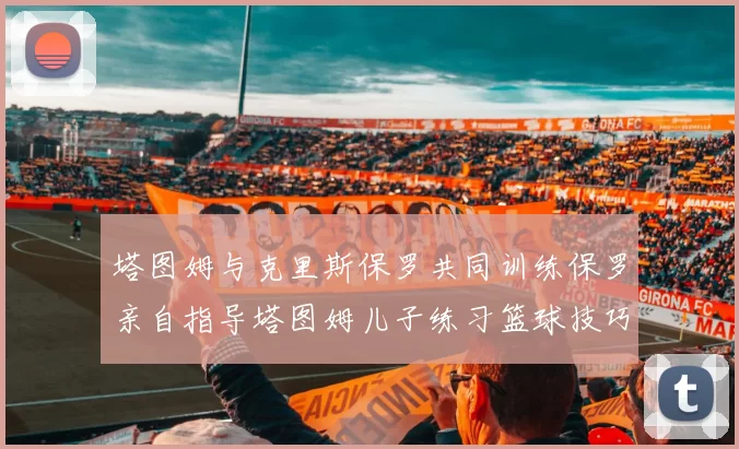 塔图姆与克里斯保罗共同训练保罗亲自指导塔图姆儿子练习篮球技巧