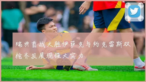 瑞典首战大胜伊萨克与约克雷斯双枪齐发展现强大实力