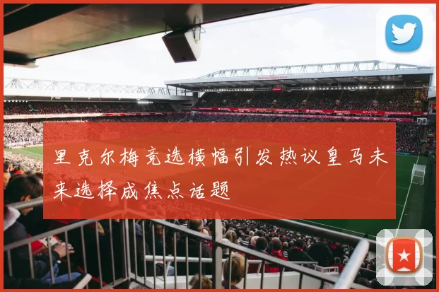 里克尔梅竞选横幅引发热议皇马未来选择成焦点话题