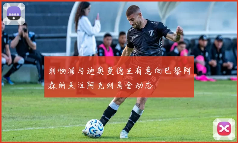 利物浦与迪奥曼德互有意向巴黎阿森纳关注阿克利乌舍动态