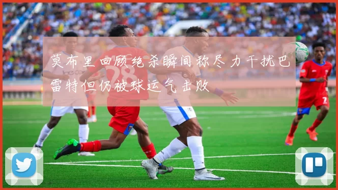 莫布里回顾绝杀瞬间称尽力干扰巴雷特但仍被球运气击败