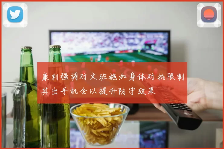 康利强调对文班施加身体对抗限制其出手机会以提升防守效果