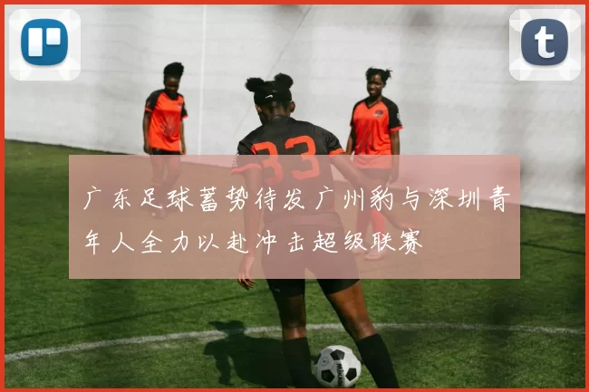 广东足球蓄势待发广州豹与深圳青年人全力以赴冲击超级联赛
