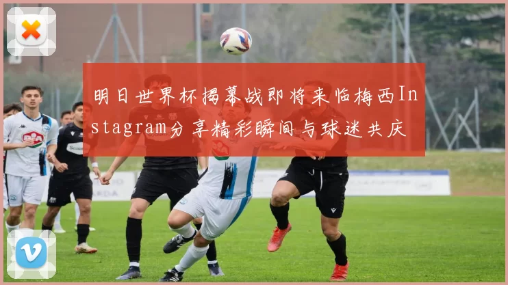 明日世界杯揭幕战即将来临梅西Instagram分享精彩瞬间与球迷共庆