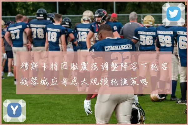 穆斯卡特因脑震荡调整阵容下轮客战蓉城应考虑大规模轮换策略