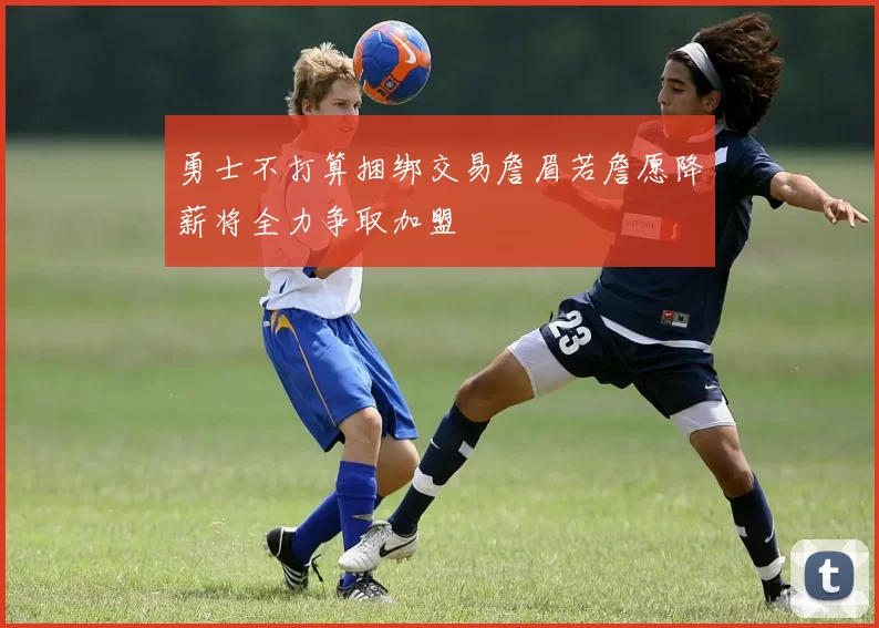 勇士不打算捆绑交易詹眉若詹愿降薪将全力争取加盟