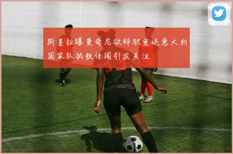 斯基拉曝曼奇尼欲辞职重返意大利国家队执教传闻引发关注