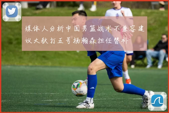 媒体人分析中国男篮战术不兼容建议大秋打五号杨瀚森担任替补