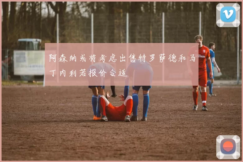 阿森纳或将考虑出售特罗萨德和马丁内利若报价合适